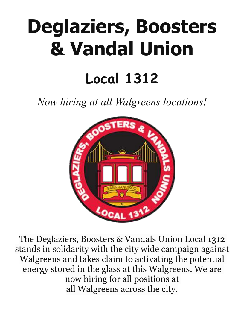 Deglaziers, Boosters
& Vandal Union

Local 1312

Now hiring at all Walgreens locations!

 

The Deglaziers, Boosters & Vandals Union Local 1312
stands in solidarity with the city wide campaign against
Walgreens and takes claim to activating the potential
energy stored in the glass at this Walgreens. We are
now hiring for all positions at
all Walgreens across the city.
